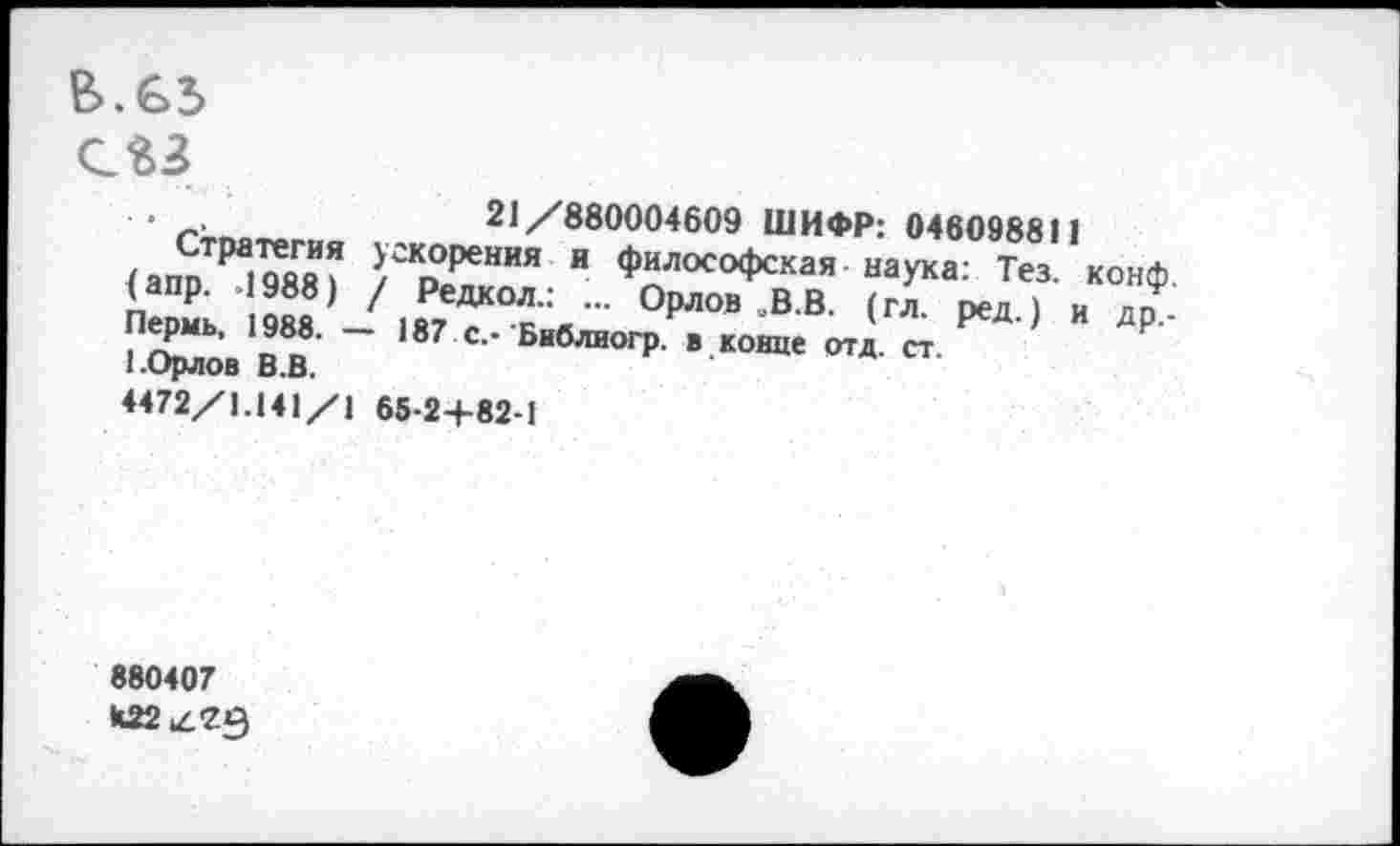 ﻿В>. €>3>
■	21/880004609 ШИФР: 046098811
(апоТ₽а|?«^ }гКоОрения и Философская наука: Тез. конф, (апр. 1988) / Редкол.: ... Орлов ,В.В. (гл. ред ) и до Пермь, 1988. - 187 с, Библиогр в конце отд. ст. ’ Р" 1.Орлов В.В.
4472/1.141/1 65-2+82-1
880407
*22^79